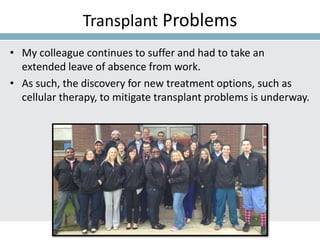 Transplant Problems
• My colleague continues to suffer and had to take an
extended leave of absence from work.
• As such, the discovery for new treatment options, such as
cellular therapy, to mitigate transplant problems is underway.
 