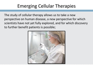 Emerging Cellular Therapies
The study of cellular therapy allows us to take a new
perspective on human disease, a new perspective for which
scientists have not yet fully explored, and for which discovery
to further benefit patients is possible;
 
