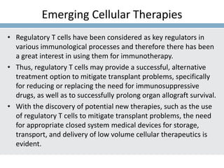 Emerging Cellular Therapies
• Regulatory T cells have been considered as key regulators in
various immunological processes and therefore there has been
a great interest in using them for immunotherapy.
• Thus, regulatory T cells may provide a successful, alternative
treatment option to mitigate transplant problems, specifically
for reducing or replacing the need for immunosuppressive
drugs, as well as to successfully prolong organ allograft survival.
• With the discovery of potential new therapies, such as the use
of regulatory T cells to mitigate transplant problems, the need
for appropriate closed system medical devices for storage,
transport, and delivery of low volume cellular therapeutics is
evident.
 