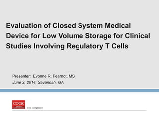 www.cookgbt.com
Evaluation of Closed System Medical
Device for Low Volume Storage for Clinical
Studies Involving Regulatory T Cells
Presenter: Evonne R. Fearnot, MS
June 2, 2014, Savannah, GA
 