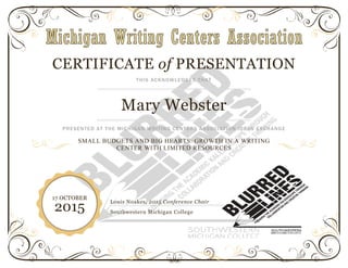 CERTIFICATE of PRESENTATION
THIS ACKNOWLEDGES THAT
Mary Webster
PRESENTED AT THE MICHIGAN WRITING CENTERS ASSOCIATION IDEAS EXCHANGE
SMALL BUDGETS AND BIG HEARTS: GROWTH IN A WRITING
CENTER WITH LIMITED RESOURCES
Louis Noakes, 2015 Conference Chair
Southwestern Michigan College
17 OCTOBER
2015
 