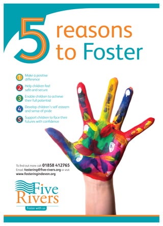 To find out more call: 01858 412765
Email: fostering@five-rivers.org or visit
www.fosteringindevon.org
reasons
to Foster
Make a positive
difference
Help children feel
safe and secure
Enable children to achieve
their full potential
Develop children’s self esteem
and sense of pride
Support children to face their
futures with confidence
1
2
3
4
5
1
2
3
4
5
1
2
3
4
5
1
2
3
4
5
1
2
3
4
5
Foster with us
 