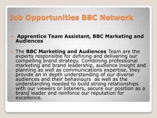 Job Opportunities BBC Network
 Apprentice Team Assistant, BBC Marketing and
Audiences
 The BBC Marketing and Audiences Team are the
experts responsible for defining and delivering our
compelling brand strategy. Combining professional
marketing and brand leadership, audience insight and
planning as well as communications expertise, they
provide an in depth understanding of our diverse
audiences and their behaviours as well as the
understanding needed to build strong relationships
with our viewers or listeners, secure our position as a
brand leader and reinforce our reputation for
excellence.
 