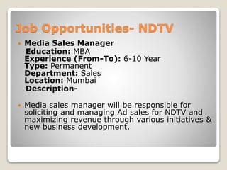 Job Opportunities- NDTV
 Media Sales Manager
Education: MBA
Experience (From-To): 6-10 Year
Type: Permanent
Department: Sales
Location: Mumbai
Description-
 Media sales manager will be responsible for
soliciting and managing Ad sales for NDTV and
maximizing revenue through various initiatives &
new business development.
 