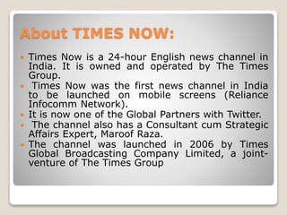 About TIMES NOW:
 Times Now is a 24-hour English news channel in
India. It is owned and operated by The Times
Group.
 Times Now was the first news channel in India
to be launched on mobile screens (Reliance
Infocomm Network).
 It is now one of the Global Partners with Twitter.
 The channel also has a Consultant cum Strategic
Affairs Expert, Maroof Raza.
 The channel was launched in 2006 by Times
Global Broadcasting Company Limited, a joint-
venture of The Times Group
 