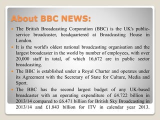 About BBC NEWS:
 The British Broadcasting Corporation (BBC) is the UK's public-
service broadcaster, headquartered at Broadcasting House in
London.
 It is the world's oldest national broadcasting organisation and the
largest broadcaster in the world by number of employees, with over
20,000 staff in total, of which 16,672 are in public sector
broadcasting.
 The BBC is established under a Royal Charter and operates under
its Agreement with the Secretary of State for Culture, Media and
Sport.
 The BBC has the second largest budget of any UK-based
broadcaster with an operating expenditure of £4.722 billion in
2013/14 compared to £6.471 billion for British Sky Broadcasting in
2013/14 and £1.843 billion for ITV in calendar year 2013.
 