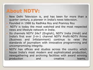 About NDTV:
 New Delhi Television is, and has been for more than a
quarter century, a pioneer in India’s news television.
 Founded in 1988 by Radhika Roy and Prannoy Roy
 NDTV is today the most watched and the most respected
news and lifestyle network in India.
 Its channels NDTV 24x7 (English), NDTV India (Hindi) and
India’s first ever 2-in-1 channel NDTV Profit-NDTV Prime
(Business and Infotainment) continue to raise the
standards of journalism with innovative programming and
uncompromising integrity.
 NDTV has offices and studios across the country which
house India's most modern and sophisticated production,
newsgathering and archiving facilities with award winning
production and creative teams.
 