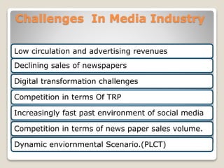 Challenges In Media Industry
Low circulation and advertising revenues
Declining sales of newspapers
Digital transformation challenges
Competition in terms Of TRP
Increasingly fast past environment of social media
Competition in terms of news paper sales volume.
Dynamic enviornmental Scenario.(PLCT)
 