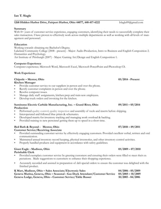 Ian T. Slagle
__________________________________________________________________________________
1268 Hidden Harbor Drive, Fairport Harbor, Ohio 44077, 440-417-4222 Islagle89@gmail.com
Summary
With 8+ years of customer service experience, engaging customers, identifying their needs to successfully complete their
sales transaction. I have proven to effectively work across multiple departments as well as working with all levels of man-
agement and personnel.
Education  
Working towards obtaining my Bachelor’s Degree.
Lakeland Community College (2008 - present) - Major: Audio Production, Intro to Business and English Composition 2.
Humanities and Psychology.
Art Institute of Pittsburgh (2007) - Major: Gaming Art/Design and English Composition 1.
Computer Experience
Computer experience; Microsoft Word, Microsoft Excel, Microsoft PowerPoint and Photoshop CS.
Work Experience
Chipotle – Mentor, Ohio 05/2014 - Present
Kitchen Manager
• Provide customer service to our suppliers in person and over the phone.
• Rectify customer complaints in person and over the phone.
• Resolve computer issues.
• Manage daily staff assignments, kitchen prep and train new employees.
• Develop truck orders and invoicing for the kitchen.
Sumitomo Electric Carbide Manufacturing, Inc. – Grand River, Ohio 09/2011 – 05/2014
Production
• Performed quality control; quality inspection and assembly of tools and inserts before shipping.
• Interoperated and followed blue prints & schematics.
• Developed matrix for inventory tracking and managing work overload & backlog.
• Provided training to new personnel getting them up to speed in a short time.
Bed Bath & Beyond - Mentor, Ohio 07/2010 – 09/2011
Customer Service/Receiving Associate
• Provided outstanding customer service by effectively engaging customers. Provided excellent verbal, written and oral
communication.
• Maintained annual inventory record keeping, physical inventories, and other inventory control activities.
• Properly handled products and equipment in accordance with safety guidelines.
Giant Eagle - Madison, Ohio 05/2009 – 07/2010
Perishable Clerk
• Provided exemplary customer service by greeting customers and ensuring their orders were filled to meet their ex-
pectations. Made suggestions to customers to enhance their shopping experience.
• Accurately recorded and assisted in preparation of deli special orders to ensure the customer was delighted with the
finished product.
K Mart, Madison, Ohio – Sales Associate/Electronic Sales 04/2006 - 05/2009
Geneva Marina, Geneva, Ohio – Seasonal - Gas Dock Attendant/Customer Service 05/2005 – 10/2009
Geneva Lodge, Geneva, Ohio - Customer Service/Table Busser 10/2005 - 04/2006
 
 