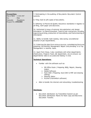Personal Data:
Date of Birth : 13-08-1987
Sex : Male
Nationality : Bangladeshi
Passport No: AF8262883
7. Participating in the auditing of Documents Document Control
systems.
8. Filing hard & soft copies of documents.
9. Adhering to Practice & Quality Assurance standards in regards to
all filing, both paper and electronic.
10. Authorized to issue of external documentation and design
information to Client/Consultant Team & Sub-contractors, including
organizing printing, production of transmittals, and final screening of
information.
11. Ability to handle multi-tasking Jobs during unconditional
situation of job requirements.
12. Collecting the data from various sources, consolidating them and
preparing the Monthly Management Report and providing it to Top
Management in monthly basis.
13. Apart from these, I also coordinate with other departments
(Fabrication, Projects Team, QC department, etc) to ensure our
departmental data is accurate and making it vivid.
Technical Operations:
 Familiar with the software such as
 MS Office Suite ( Preparing BOQ, Report, Drawing
Index)
 Adobe Software
 Auto CAD ( Preparing Auto CAD to PDF and drawing
editing)
 Drawing Editor
 Aconex (transmittal software)
 Able to handle the internet and networking troubleshooting
Distribute:
 Document distribution by Transmittal System as per
Document distribution Matrix for Hard copy and Electronic
Document Transfer.
 