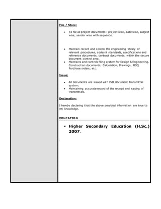 File / Store:
 To file all project documents : project wise, date wise, subject
wise, sender wise with sequence.
 Maintain record and control the engineering library of
relevant procedures, codes & standards, specifications and
reference documents, contract documents, within the secure
document control area.
 Maintains and controls filing system for Design & Engineering,
Construction documents, Calculation, Drawings, BOQ
Purchase orders, etc.
Issue:
 All documents are issued with ISO document transmittal
system.
 Maintaining accurate record of the receipt and issuing of
transmittals.
Declaration:
I hereby declaring that the above provided information are true to
my knowledge.
EDUCATION
 Higher Secondary Education (H.Sc.)
2007.
.
 