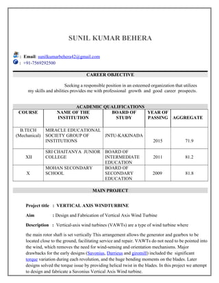 SUNIL KUMAR BEHERA
: Email: sunilkumarbehera42@gmail.com
: +91-7569292500
CAREER OBJECTIVE
Seeking a responsible position in an esteemed organization that utilizes
my skills and abilities provides me with professional growth and good career prospects.
ACADEMIC QUALIFICATIONS
COURSE NAME OF THE
INSTITUTION
BOARD OF
STUDY
YEAR OF
PASSING AGGREGATE
B.TECH
(Mechanical)
MIRACLE EDUCATIONAL
SOCIETY GROUP OF
INSTITUTIONS
JNTU-KAKINADA
2015 71.9
XII
SRI CHAITANYA JUNIOR
COLLEGE
BOARD OF
INTERMEDIATE
EDUCATION
2011 81.2
X
MOHAN SECONDARY
SCHOOL
BOARD OF
SECONDARY
EDUCATION
2009 81.8
MAIN PROJECT
Project title : VERTICAL AXIS WINDTURBINE
Aim : Design and Fabrication of Vertical Axis Wind Turbine
Description : Vertical-axis wind turbines (VAWTs) are a type of wind turbine where
the main rotor shaft is set vertically This arrangement allows the generator and gearbox to be
located close to the ground, facilitating service and repair. VAWTs do not need to be pointed into
the wind, which removes the need for wind-sensing and orientation mechanisms. Major
drawbacks for the early designs (Savonius, Darrieus and giromill) included the significant
torque variation during each revolution, and the huge bending moments on the blades. Later
designs solved the torque issue by providing helical twist in the blades. In this project we attempt
to design and fabricate a Savonius Vertical Axis Wind turbine.
 