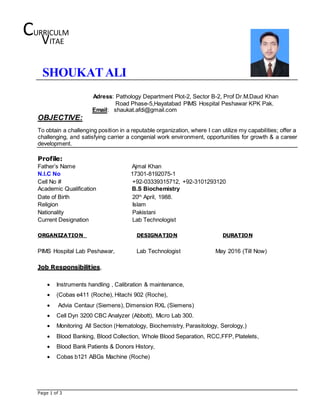 Page 1 of 3
SHOUKATALI
Adress: Pathology Department Plot-2, Sector B-2, Prof Dr.M.Daud Khan
Road Phase-5,Hayatabad PIMS Hospital Peshawar KPK Pak.
Email: shaukat.afdi@gmail.com
OBJECTIVE:
To obtain a challenging position in a reputable organization, where I can utilize my capabilities; offer a
challenging, and satisfying carrier a congenial work environment, opportunities for growth & a career
development.
Profile:
Father’s Name Ajmal Khan
N.I.C No 17301-8192075-1
Cell No # +92-03339315712, +92-3101293120
Academic Qualification B.S Biochemistry
Date of Birth 20th
April, 1988.
Religion Islam
Nationality Pakistani
Current Designation Lab Technologist
ORGANIZATION DESIGNATION DURATION
PIMS Hospital Lab Peshawar, Lab Technologist May 2016 (Till Now)
Job Responsibilities,
 Instruments handling , Calibration & maintenance,
 (Cobas e411 (Roche), Hitachi 902 (Roche),
 Advia Centaur (Siemens), Dimension RXL (Siemens)
 Cell Dyn 3200 CBC Analyzer (Abbott), Micro Lab 300.
 Monitoring All Section (Hematology, Biochemistry, Parasitology, Serology,)
 Blood Banking, Blood Collection, Whole Blood Separation, RCC,FFP, Platelets,
 Blood Bank Patients & Donors History,
 Cobas b121 ABGs Machine (Roche)
CURRICULM
VITAE
 