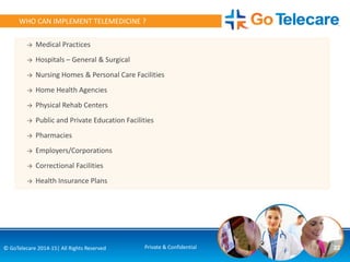 → Medical Practices
→ Hospitals – General & Surgical
→ Nursing Homes & Personal Care Facilities
→ Home Health Agencies
→ Physical Rehab Centers
→ Public and Private Education Facilities
→ Pharmacies
→ Employers/Corporations
→ Correctional Facilities
→ Health Insurance Plans
22© GoTelecare 2014-15| All Rights Reserved Private & Confidential
WHO CAN IMPLEMENT TELEMEDICINE ?
 