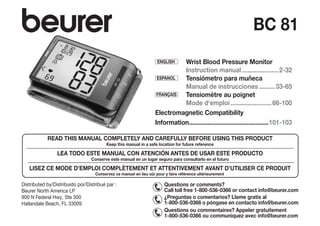 ENGLISH 	
Wrist Blood Pressure Monitor
Instruction manual......................2-32
ESPANOL Tensiómetro para muñeca
Manual de instrucciones..........33-65
FRANÇAIS Tensiomètre au poignet
Mode d‘emploi.........................66-100
Electromagnetic Compatibility
Information................................................101-103
BC 81
Distributed by/Distribuido por/Distribué par :
Beurer North America LP
900 N Federal Hwy, Ste 300
Hallandale Beach, FL 33009
READ THIS MANUAL COMPLETELY AND CAREFULLY BEFORE USING THIS PRODUCT
Keep this manual in a safe location for future reference
LEA TODO ESTE MANUAL CON ATENCIÓN ANTES DE USAR ESTE PRODUCTO
Conserve este manual en un lugar seguro para ­
consultarlo en el futuro
LISEZ CE MODE D’EMPLOI COMPLÈTEMENT ET ATTENTIVEMENT AVANT D’UTILISER CE PRODUIT
Conservez ce manuel en lieu sûr pour y faire référence ultérieurement
Questions or comments?
Call toll free 1-800-536-0366 or contact info@beurer.com
¿Preguntas o comentarios? Llame gratis al
1-800-536-0366 o póngase en contacto info@beurer.com
Questions ou commentaires? Appeler gratuitement
1-800-536-0366 ou communiquez avec info@beurer.com
 