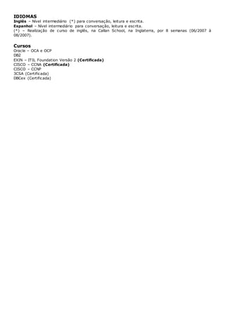 IDIOMAS
Inglês – Nível intermediário (*) para conversação, leitura e escrita.
Espanhol – Nível intermediário para conversação, leitura e escrita.
(*) – Realização de curso de inglês, na Callan School, na Inglaterra, por 8 semanas (06/2007 à
08/2007).
Cursos
Oracle – OCA e OCP
DB2
EXIN – ITIL Foundation Versão 2 (Certificada)
CISCO – CCNA (Certificada)
CISCO – CCNP
3CSA (Certificada)
DBCex (Certificada)
 