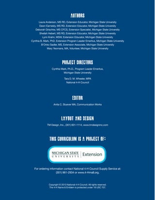 Authors
Laura Anderson, MS RD, Extension Educator, Michigan State University
Dawn Earnesty, MS RD, Extension Educator, Michigan State University
Deborah Grischke, MS CFCS, Extension Specialist, Michigan State University
Sheilah Hebert, MS RD, Extension Educator, Michigan State University
Lynn Krahn, MSW, Extension Educator, Michigan State University
Cynthia B. Mark, PhD, Extension Program Leader Emeritus, Michigan State University
B’Onko Sadler, MS, Extension Associate, Michigan State University
Mary Yeomans, MA, Volunteer, Michigan State University
Project Directors
Cynthia Mark, Ph.D., Program Leader Emeritus,
Michigan State University
Tara D. M. Wheeler, MPA
National 4-H Council
Editor
Anita C. Stuever MA, Communication Works
Layout and Design
TM Design, Inc., (301) 831-1114, www.tmdesigninc.com
This curriculum is a project of:
For ordering information contact National 4-H Council Supply Service at:
(301) 961-2934 or www.4-Hmall.org.
Copyright © 2013 National 4-H Council. All rights reserved.
The 4-H Name & Emblem is protected under 18 USC 707.
 