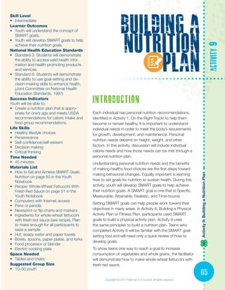 Activity9:BuildingaNutritionPlan
65
building a
nutrition
plan
activity9
Skill Level
•	 Intermediate
Learner Outcomes
•	 Youth will understand the concept of
SMART goals.
•	 Youth will develop SMART goals to help
achieve their nutrition goals.
National Health Education Standards
•	 Standard 3: Students will demonstrate
the ability to access valid health infor-
mation and health-promoting products
and services.
•	 Standard 6: Students will demonstrate
the ability to use goal-setting and de-
cision-making skills to enhance health.
(Joint Committee on National Health
Education Standards, 1997)
Success Indicators
Youth will be able to:
•	 Create a nutrition plan that is appro-
priate for one’s age and meets USDA
recommendations for caloric intake and
food group recommendations.
Life Skills
•	 Healthy lifestyle choices
•	 Perseverance
•	 Self-confidence/self-esteem
•	 Decision making
•	 Critical thinking
Time Needed
•	 45 minutes
Materials List
•	 How to Set and Achieve SMART Goals:
Nutrition on page 50 in the Youth
Notebook
•	 Recipe: Whole-Wheat Fettuccini With
Fresh Red Sauce on page 51 in the
Youth Notebook
•	 Computers with Internet access
•	 Pens or pencils
•	 Newsprint or flip charts and markers
•	 Ingredients for whole-wheat fettuccini
with fresh red sauce (see recipe). Plan
to make enough for all participants to
taste a sample
•	 Hot, soapy water and paper towels
•	 Bowls, spoons, paper plates, and forks
•	 Food processor or blender
•	 Electric cooking plate
Space Needed
•	 Tables and chairs
Suggested Group Size
•	 10–30 youth
introduction
Each individual has personal nutrition recommendations,
identified in Activity 1, On the Right Track! to help them
become or remain healthy. It is important to understand
individual needs in order to meet the body’s requirements
for growth, development, and maintenance. Personal
nutrition needs depend on height, weight, and other
factors. In this activity, discussion will include individual
calorie needs and how those needs can be met through a
personal nutrition plan.
Understanding personal nutrition needs and the benefits
of making healthy food choices are the first steps toward
making behavioral changes. Equally important is learning
how to set goals for nutrition to sustain health. During this
activity, youth will develop SMART goals to help achieve
their nutrition goals. A SMART goal is one that is Specific,
Measurable, Attainable, Realistic, and Time-bound.
Setting SMART goals can help people work toward their
objectives in many areas. In Activity 8, Building a Physical
Activity Plan or Fitness Plan, participants used SMART
goals to build a physical activity plan. Activity 9 uses
the same principles to build a nutrition plan. Teens who
completed Activity 8 will be familiar with the SMART goal-
setting tool and will need only a quick review of how to
develop goals.
To show teens one way to reach a goal to increase
consumption of vegetables and whole grains, the facilitator
will demonstrate how to make whole-wheat fettuccini with
fresh red sauce.
Copyright © 2013 National 4-H Council. All rights reserved.
 