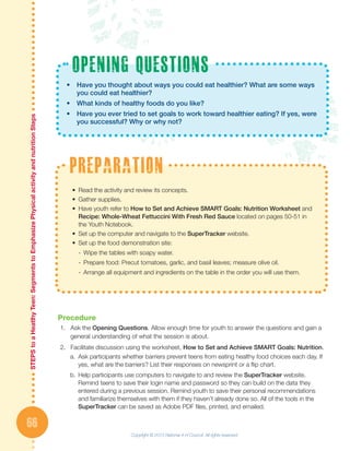 STEPStoaHeatlhyTeen:SegmentstoEmphasizePhysicalactivityandnutritionSteps
66
Procedure
1.	 Ask the Opening Questions. Allow enough time for youth to answer the questions and gain a
general understanding of what the session is about.
2.	 Facilitate discussion using the worksheet, How to Set and Achieve SMART Goals: Nutrition.
a.	 Ask participants whether barriers prevent teens from eating healthy food choices each day. If
yes, what are the barriers? List their responses on newsprint or a flip chart.
b.	Help participants use computers to navigate to and review the SuperTracker website.
Remind teens to save their login name and password so they can build on the data they
entered during a previous session. Remind youth to save their personal recommendations
and familiarize themselves with them if they haven’t already done so. All of the tools in the
SuperTracker can be saved as Adobe PDF files, printed, and emailed.
•	 Have you thought about ways you could eat healthier? What are some ways 	
	 you could eat healthier?
•	 What kinds of healthy foods do you like?
•	 Have you ever tried to set goals to work toward healthier eating? If yes, were 	
	 you successful? Why or why not?
opening questions
•	 Read the activity and review its concepts.
•	 Gather supplies.
•	 Have youth refer to How to Set and Achieve SMART Goals: Nutrition Worksheet and
Recipe: Whole-Wheat Fettuccini With Fresh Red Sauce located on pages 50-51 in
the Youth Notebook.
•	 Set up the computer and navigate to the SuperTracker website.
•	 Set up the food demonstration site:
-- Wipe the tables with soapy water.
-- Prepare food: Precut tomatoes, garlic, and basil leaves; measure olive oil.
-- Arrange all equipment and ingredients on the table in the order you will use them.
preparation
Copyright © 2013 National 4-H Council. All rights reserved.
 