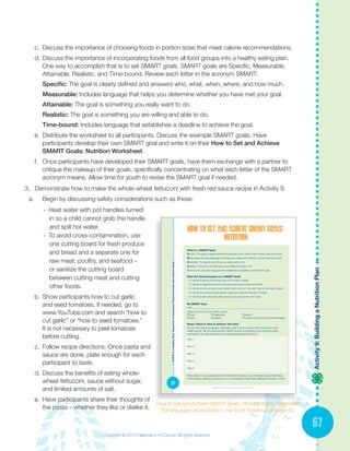 67
Activity9:BuildingaNutritionPlan
c.	 Discuss the importance of choosing foods in portion sizes that meet calorie recommendations.
d.	Discuss the importance of incorporating foods from all food groups into a healthy eating plan.
One way to accomplish that is to set SMART goals. SMART goals are Specific, Measurable,
Attainable, Realistic, and Time-bound. Review each letter in the acronym SMART:
Specific: The goal is clearly defined and answers who, what, when, where, and how much.
Measurable: Includes language that helps you determine whether you have met your goal.
Attainable: The goal is something you really want to do.
Realistic: The goal is something you are willing and able to do.
Time-bound: Includes language that establishes a deadline to achieve the goal.
e.	 Distribute the worksheet to all participants. Discuss the example SMART goals. Have
participants develop their own SMART goal and write it on their How to Set and Achieve
SMART Goals: Nutrition Worksheet.
f.	 Once participants have developed their SMART goals, have them exchange with a partner to
critique the makeup of their goals, specifically concentrating on what each letter of the SMART
acronym means. Allow time for youth to revise the SMART goal if needed.
3.	 Demonstrate how to make the whole-wheat fettuccini with fresh red sauce recipe in Activity 9.
a.	 Begin by discussing safety considerations such as these:
- Heat water with pot handles turned 	
	 in so a child cannot grab the handle 	
	 and spill hot water.
- To avoid cross-contamination, use
	 one cutting board for fresh produce 	
	 and bread and a separate one for 		
	 raw meat, poultry, and seafood –
	 or sanitize the cutting board 		
	 between cutting meat and cutting 		
	 other foods.
b.	 Show participants how to cut garlic
and seed tomatoes. If needed, go to
www.YouTube.com and search “how to
cut garlic” or “how to seed tomatoes.”
It is not necessary to peel tomatoes
before cutting.
c.	 Follow recipe directions. Once pasta and
sauce are done, plate enough for each
participant to taste.
d.	Discuss the benefits of eating whole-
wheat fettuccini, sauce without sugar,
and limited amounts of salt.
e.	 Have participants share their thoughts of
the pasta – whether they like or dislike it.
How to Set and Achieve SMART Goals: Physical Activity Worksheet
Full size page can be found in the Youth Notebook on page 50.
STEPStoaHeatlhyTeen:SegmentstoEmphasizePhysicalactivityandnutritionSteps
50
What is a SMART Goal?
Specific: The goal is clearly defined and answers who, what, when, where, and how much.
Measurable: Includes language that helps you determine whether you have met your goal.
Attainable: The goal is something you really want to do.
Realistic: The goal is something you are willing and able to do.
Time bound: Includes language that establishes a deadline to achieve the goal.
What Are Good Examples of a SMART Goal?
•	 I will eat 2 pieces of fruit every day for the next 2 weeks.
•	 I will eat a vegetable at lunch and dinner each day for the next month.
•	 I will reduce the amount of soft drinks I drink to only 1 can each day for the next 3 weeks.
•	 I will eat 3 ounces of whole grains 3 days per week for the next 2 months.
•	 I will drink skim chocolate milk at lunch every day for the next week.
My SMART Goal
I will ________________________________________________________________________
Check the focus of your nutrition goal:
❒ fruits ❒ vegetables ❒ grains
❒ dairy ❒ protein ❒ nutrient-Limited Foods and Beverages
Steps I Need to Take to Achieve This Goal
List as many steps as needed. Examples: pack fruit as a snack, ask my parents to buy
healthy foods, visit my local farmer’s market, record my progress, avoid snacking while
watching TV, sit with a friend at lunch, help prepare dinner at home.
Step 1:
Step 2:
Step 3:
Step 4:
Step 5:
Build a plan to be physically active for at least 60 minutes a day. Examples include bike riding,
in-line skating, walking, jumping rope, or a combination of activities totaling 60 minutes or more.
Copyright © 2013 National 4-H Council. All rights reserved.
Copyright © 2013 National 4-H Council. All rights reserved.
 