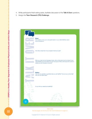 STEPStoaHeatlhyTeen:SegmentstoEmphasizePhysicalactivityandnutritionSteps
68
4.	 While participants finish eating pasta, facilitate discussion of the Talk It Over questions.
5.	 Assign the Teen Research (TR) Challenge.
Talk It Over
Full size pages can be found in the Youth Notebook on page 52.
52
Share
How realistic is it for you to set goals based on your USDA MyPlate calorie
recommendations?
How will you keep track of your progress toward your goal?
When you make food and beverage choices, will you think about how the choices fit your
USDA MyPlate recommendations for each food group? Will you think about the number of
calories you are choosing to consume?
Reflect
How can your parent(s) or guardian(s) help you eat healthier? How can your school help?
How can your friends help?
Do you think you already eat healthfully?
Copyright © 2013 National 4-H Council. All rights reserved.
Copyright © 2013 National 4-H Council. All rights reserved.
 