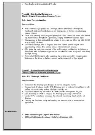 Certifications
 Test, Deploy and Schedule the ETL jobs
Project 2 : Data Quality Management
Client – Chevron Corporation, Houston, Texas
Role : Lead Technical Analyst
Responsibilities :
 Build complex SQL queries and Datastage jobs to feed various Data Quality
Dashboards and reports and check on any discrepancy in the flow of data among
various systems.
 Focus is on ensuring that a program operates on clean, correct and useful data without
any inconsistency throughout Operational, Staging and DataWarehouse layer.
 Discrepancies in data are tracked and solution is proposed and follow up with the BA
so as to rectify the issue.
 Developed datastage jobs to integrate data from various systems to gain clear
understanding of data flow among various external/internal systems.
 After doing the root-cause-analysis ,if the code requires modification to be done in
accordance with the business requirements, the modified code is migrated after doing
thorough testing.
 Approval of DMR requests after validating the scripts successfully in appropriate
databases so that it can be further executed and implemented in Data Model
Project 3 : Runtime Support & Maintenance
Client – Chevron Corporation, Houston, Texas
Role : ETL Datastage Developer
Responsibilities :
 To monitor the datastage jobs designed in various integrated layers.
 Designed and developed parallel ETL Datastage jobs to perform Extract/Transform&
loading operations using various databases, flat files etc.
 Developed Sequencing mechanism ie, Wait-For-Files to sequence the jobs
 Shell Scripting in UNIX to schedule the datastage jobs using CRONTAB.
 Monitor CPU Utilizations consumed by jobs and maintaining health-checks of
database
 Ensuring the databases are up and running and users are able to access various
applications.
 IBM Certified Designer Cognos 8 BI Reports.
 IBM Certified Solution Developer InforSphere Datastage v8.0.
 