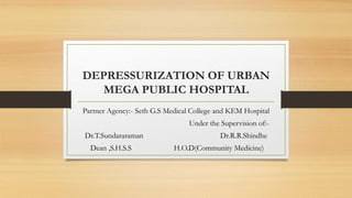 DEPRESSURIZATION OF URBAN
MEGA PUBLIC HOSPITAL
Partner Agency:- Seth G.S Medical College and KEM Hospital
Under the Supervision of:-
Dr.T.Sundararaman Dr.R.R.Shindhe
Dean ,S.H.S.S H.O.D(Community Medicine)
 
