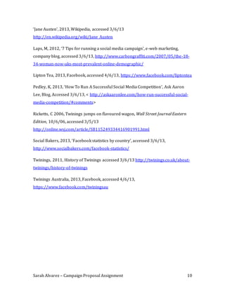 Sarah Alvarez – Campaign Proposal Assignment 10
‘Jane Austen’, 2013, Wikipedia, accessed 3/6/13
http://en.wikipedia.org/wiki/Jane_Austen
Laps, M, 2012, ‘7 Tips for running a social media campaign’, e-web marketing,
company blog, accessed 3/6/13, http://www.carbongraffiti.com/2007/05/the-18-
34-woman-now-uks-most-prevalent-online-demographic/
Lipton Tea, 2013, Facebook, accessed 4/6/13, https://www.facebook.com/liptontea
Pedley, K, 2013, ‘How To Run A Successful Social Media Competition’, Ask Aaron
Lee, Blog, Accessed 3/6/13, < http://askaaronlee.com/how-run-successful-social-
media-competition/#comments>
Ricketts, C 2006, Twinings jumps on flavoured wagon, Wall Street Journal Eastern
Edition, 10/6/06, accessed 3/5/13
http://online.wsj.com/article/SB115249334416901991.html
Social Bakers, 2013, ‘Facebook statistics by country’, accessed 3/6/13,
http://www.socialbakers.com/facebook-statistics/
Twinings, 2011, History of Twinings accessed 3/6/13 http://twinings.co.uk/about-
twinings/history-of-twinings
Twinings Australia, 2013, Facebook, accessed 4/6/13,
https://www.facebook.com/twiningsau
 