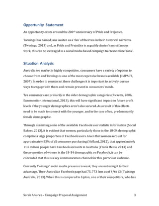 Sarah Alvarez – Campaign Proposal Assignment 3
Opportunity Statement
An opportunity exists around the 200th anniversary of Pride and Prejudice.
Twinings has named Jane Austen as a ‘fan’ of their tea in their historical narrative
(Twinings, 2013) and, as Pride and Prejudice is arguably Austen’s most famous
work, this can be leveraged in a social media based campaign to create more ‘fans’.
Situation Analysis
Australia tea market is highly competitive, consumers have a variety of options to
choose from and Twinings is one of the most expensive brands available (IMPACT,
2007). In order to counteract these challenges it is important to actively pursue
ways to engage with them and remain present in consumers’ minds.
Tea consumers are primarily in the older demographic categories (Ricketts, 2006,
Euromonitor International, 2013), this will have significant impact on future profit
levels if the younger demographics aren’t also secured. As a result of this efforts
need to be made to connect with the younger, and in the case of tea, predominantly
female demographic.
Through examining some of the available Facebook user statistic information (Social
Bakers, 2013), it is evident that women, particularly those in the 18-34 demographic
comprise a large proportion of Facebook users. Given that women account for
approximately 85% of all consumer purchasing (Holland, 2012), that approximately
11.5 million people have Facebook accounts in Australia (Frank Media, 2013) and
the proportion of women in the 18-34 demographic on Facebook, it can be
concluded that this is a key communication channel for this particular audience.
Currently Twinings’ social media presence is weak, they are not using it to their
advantage. Their Australian Facebook page had 75, 773 fans as of 4/6/13 (Twinings
Australia, 2013). When this is compared to Lipton, one of their competitors, who has
 