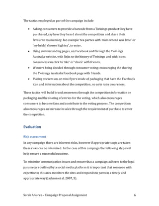 Sarah Alvarez – Campaign Proposal Assignment 6
The tactics employed as part of the campaign include
 Asking consumers to provide a barcode from a Twinings product they have
purchased, say how they heard about the competition and share their
favourite tea memory, for example ‘tea parties with mum when I was little’ or
‘my bridal shower high tea’, to enter.
 Using custom landing pages, on Facebook and through the Twinings
Australia website, with links to the history of Twinings and with icons
consumers can click to ‘like’ or ‘share’ with friends.
 Winners being decided through consumer voting; encouraging the sharing
the Twinings Australia Facebook page with friends.
 Placing stickers on, or mini flyers inside of packaging that have the Facebook
icon and information about the competition, so as to raise awareness.
These tactics will build brand awareness through the competition information on
packaging and the sharing of entries for the voting, which also encourages
consumers to become fans and contribute to the voting process. The competition
also encourages an increase in sales through the requirement of purchase to enter
the competition.
Evaluation
Risk assessment
In any campaign there are inherent risks, however if appropriate steps are taken
these risks can be minimised. In the case of this campaign the following steps will
help ensure a successful outcome.
To minimise communication issues and ensure that a campaign adheres to the legal
parameters outlined by a social media platform it is important that someone with
expertise in this area monitors the sites and responds to posts in a timely and
appropriate way (Jackson et al. 2007, 5).
 