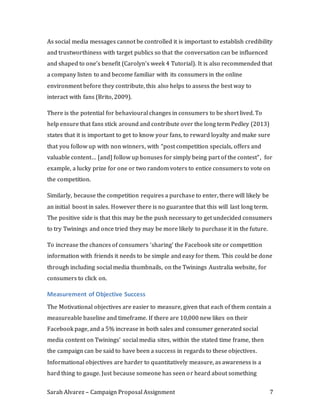Sarah Alvarez – Campaign Proposal Assignment 7
As social media messages cannot be controlled it is important to establish credibility
and trustworthiness with target publics so that the conversation can be influenced
and shaped to one’s benefit (Carolyn’s week 4 Tutorial). It is also recommended that
a company listen to and become familiar with its consumers in the online
environment before they contribute, this also helps to assess the best way to
interact with fans (Brito, 2009).
There is the potential for behavioural changes in consumers to be short lived. To
help ensure that fans stick around and contribute over the long term Pedley (2013)
states that it is important to get to know your fans, to reward loyalty and make sure
that you follow up with non winners, with “post competition specials, offers and
valuable content… [and] follow up bonuses for simply being part of the contest”, for
example, a lucky prize for one or two random voters to entice consumers to vote on
the competition.
Similarly, because the competition requires a purchase to enter, there will likely be
an initial boost in sales. However there is no guarantee that this will last long term.
The positive side is that this may be the push necessary to get undecided consumers
to try Twinings and once tried they may be more likely to purchase it in the future.
To increase the chances of consumers ‘sharing’ the Facebook site or competition
information with friends it needs to be simple and easy for them. This could be done
through including social media thumbnails, on the Twinings Australia website, for
consumers to click on.
Measurement of Objective Success
The Motivational objectives are easier to measure, given that each of them contain a
measureable baseline and timeframe. If there are 10,000 new likes on their
Facebook page, and a 5% increase in both sales and consumer generated social
media content on Twinings’ social media sites, within the stated time frame, then
the campaign can be said to have been a success in regards to these objectives.
Informational objectives are harder to quantitatively measure, as awareness is a
hard thing to gauge. Just because someone has seen or heard about something
 