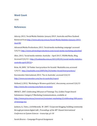 Sarah Alvarez – Campaign Proposal Assignment 9
Word Count
1616
References
Adcorp. 2013, ‘Social Media Statistics January 2013’, Australia and New Zealand.
Retrieved from http://www.adcorp.com.au/Social-Media-Statistics-January-2013-
Aust-NZ
Advanced Media Productions, 2013, ‘Social media marketing campaign’ accessed
3/6/13, http://www.advmediaproductions.com/social-media-marketing-plan.html
Alice, 2013, ‘Social media statistics Australia – April 2013’, FRANk Media, Blog,
Accessed 3/6/13 < http://frankmedia.com.au/2013/05/01/social-media-statistics-
australia-april-2013/>
Brito, M, 2009, ’10 Twitter best practices for brands’ Mashable.com, accessed
1/4/13, http://mashable.com/2009/06/24/twitter-brand-best-practices/
Euromonitor International, 2013, ‘Tea in Australia’, accessed 3/6/13
http://www.euromonitor.com/tea-in-australia/report
Holland, S, 2012, ‘Marketing to Women quick facts’, sheconomy, accessed 3/6/13
http://www.she-conomy.com/facts-on-women
IMPACT, 2007, Celebrating 300 years of Twinings Tea, Golden Target Award
Submission: Category 9 Marketing Communications, available at
http://www.pria.com.au/resources/consumer-marketing-2/celebrating-300-years-
of-twinings-tea
Jackson, A., Yates, J. & Orlikowski, W. 2007, ‘Corporate blogging: building community
through persistent digital talk’, Proceedings of the 40th Hawaii International
Conference on System Sciences – transcript, p1-10
 