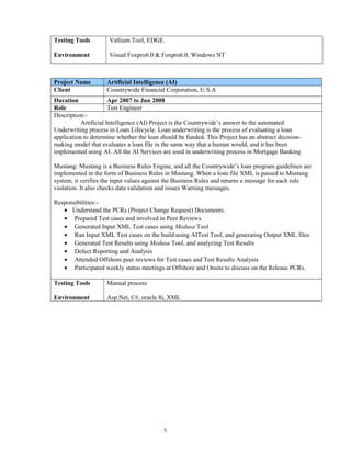 Testing Tools
Environment
Vallium Tool, EDGE.
Visual Foxpro6.0 & Foxpro6.0, Windows NT
Project Name Artificial Intelligence (AI)
Client Countrywide Financial Corporation, U.S.A
Duration Apr 2007 to Jun 2008
Role Test Engineer
Description:-
Artificial Intelligence (AI) Project is the Countrywide’s answer to the automated
Underwriting process in Loan Lifecycle. Loan underwriting is the process of evaluating a loan
application to determine whether the loan should be funded. This Project has an abstract decision-
making model that evaluates a loan file in the same way that a human would, and it has been
implemented using AI. All the AI Services are used in underwriting process in Mortgage Banking
Mustang: Mustang is a Business Rules Engine, and all the Countrywide’s loan program guidelines are
implemented in the form of Business Rules in Mustang. When a loan file XML is passed to Mustang
system, it verifies the input values against the Business Rules and returns a message for each rule
violation. It also checks data validation and issues Warning messages.
Responsibilities:-
• Understand the PCRs (Project Change Request) Documents.
• Prepared Test cases and involved in Peer Reviews.
• Generated Input XML Test cases using Medusa Tool
• Ran Input XML Test cases on the build using AITest Tool, and generating Output XML files
• Generated Test Results using Medusa Tool, and analyzing Test Results
• Defect Reporting and Analysis
• Attended Offshore peer reviews for Test cases and Test Results Analysis
• Participated weekly status meetings at Offshore and Onsite to discuss on the Release PCRs.
Testing Tools
Environment
Manual process
Asp.Net, C#, oracle 8i, XML
5
 