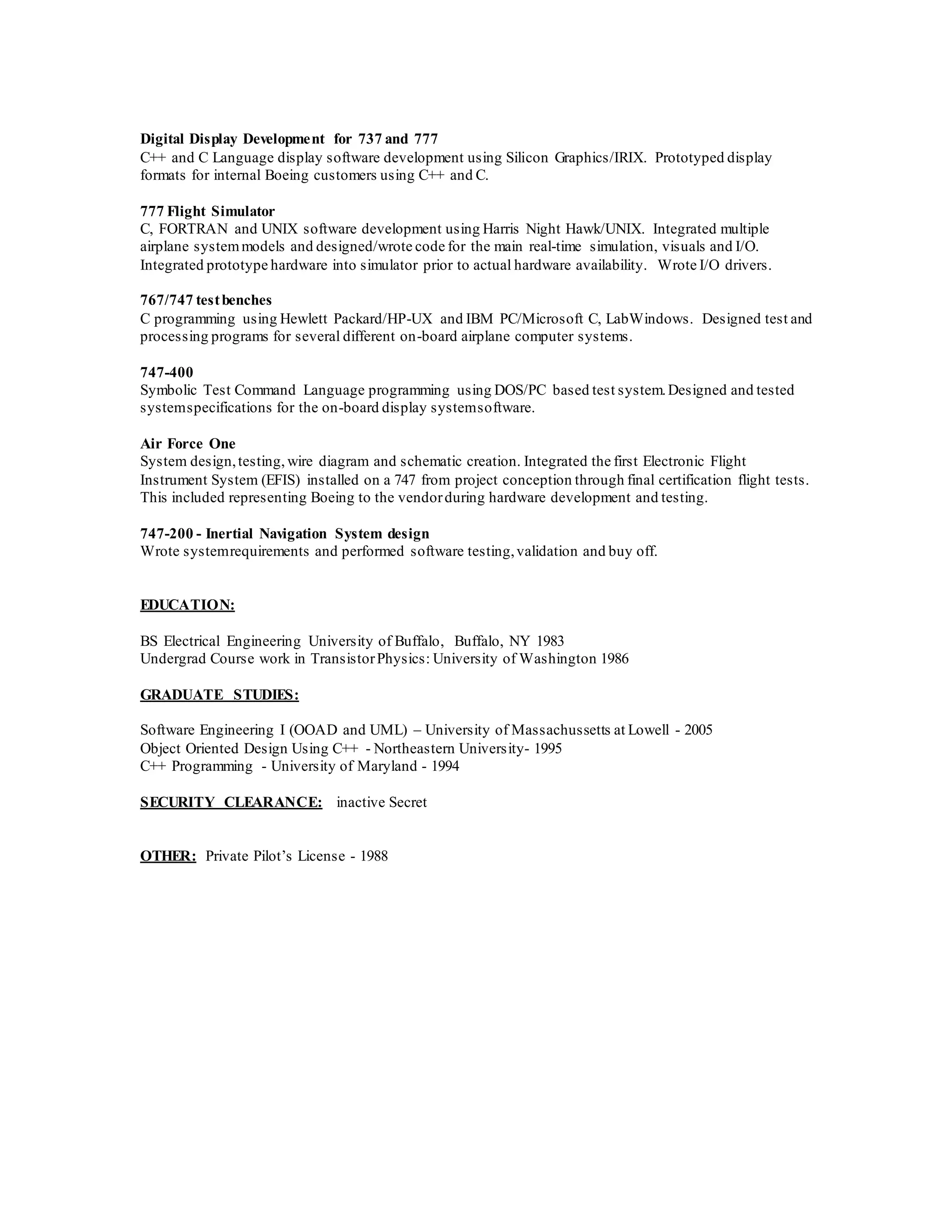 Digital Display Development for 737 and 777
C++ and C Language display software development using Silicon Graphics/IRIX. Prototyped display
formats for internal Boeing customers using C++ and C.
777 Flight Simulator
C, FORTRAN and UNIX software development using Harris Night Hawk/UNIX. Integrated multiple
airplane systemmodels and designed/wrote code for the main real-time simulation, visuals and I/O.
Integrated prototype hardware into simulator prior to actual hardware availability. Wrote I/O drivers.
767/747 testbenches
C programming using Hewlett Packard/HP-UX and IBM PC/Microsoft C, LabWindows. Designed test and
processing programs for several different on-board airplane computer systems.
747-400
Symbolic Test Command Language programming using DOS/PC based test system.Designed and tested
systemspecifications for the on-board display systemsoftware.
Air Force One
System design,testing, wire diagram and schematic creation. Integrated the first Electronic Flight
Instrument System (EFIS) installed on a 747 from project conception through final certification flight tests.
This included representing Boeing to the vendorduring hardware development and testing.
747-200 - Inertial Navigation System design
Wrote systemrequirements and performed software testing,validation and buy off.
EDUCATION:
BS Electrical Engineering University of Buffalo, Buffalo, NY 1983
Undergrad Course work in TransistorPhysics: University of Washington 1986
GRADUATE STUDIES:
Software Engineering I (OOAD and UML) – University of Massachussetts at Lowell - 2005
Object Oriented Design Using C++ - Northeastern University- 1995
C++ Programming - University of Maryland - 1994
SECURITY CLEARANCE: inactive Secret
OTHER: Private Pilot’s License - 1988
 