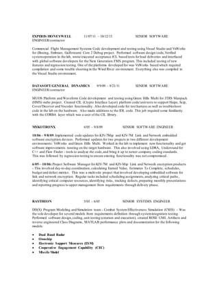 EXPERIS/HONEYWELL 11/07/11 – 10/12/13 SENIOR SOFTWARE
ENGINEER/contractor
Commercial Flight Management Systems Code development and testing using Visual Studio and VxWorks
for (Boeing, Embraer, Gulfstream) Core 2 Debug project. Performed software design/code,Verified
systemoperation in the lab, wrote/executed acceptance JCL based tests forload deliveries and interfaced
with global software developers for the Next Generation FMS program. This included testing of new
features and regression testing. One of the platforms developed for was VxWorks based which required
compilation and some trouble shooting in the Wind River environment. Everything else was compiled in
the Visual Studio environment.
DATASOFT/GENERAL DYNAMICS 9/9/09 – 9/21/11 SENIOR SOFTWARE
ENGINEER/contractor
MUOS Platform and Waveform Code development and testing using Green Hills Multi for JTRS Manpack
(HMS) radio project. Created CIL (Crypto Interface Layer) platform code/unit tests to support Haipe, Scip,
Cover/Decover and Vocoder functionality. Also developed code for test harness as well as troubleshoot
code in the lab on the hardware. Also made additions to the IDL code. This job required some familiarity
with the CORBA layer which was a user of the CIL library.
MYKOTRONX 6/05 – 9/8/09 SENIOR SOFTWARE ENGINEER
10/06 – 9/8/09:Implemented code updates for KIV-7Mip and KIV-7M Link and Network embedded
software encryption devices. Performed updates for two projects in two different development
environments: VxWorks and Green Hills Multi. Worked in the lab to implement new functionality and get
software improvements running on the target hardware. This also involved using LDRA, Understand for
C++ and Flaw Finder - tools to analyze the code,and bring it up to newer company coding standards.
This was followed by regression testing to ensure existing functionality was not compromised.
6/05 – 10/06:Project Software Manager for KIV-7M and KIV-Mip Link and Network encryption products
- This involved day-to-day coordination, calculating Earned Value, Estimates To Complete, schedules,
budget and defect metrics. This was a multi-site project that involved developing embedded software for
link and network encryption. Regular tasks included scheduling assignments,analyzing critical paths,
identifying critical computer resources,identifying risks, tracking defects,preparing monthly presentations
and reporting progress to upper management from requirements through delivery phase.
RAYTHEON 5/03 – 6/05 SENIOR SYSTEMS ENGINEER
DD(X) Program Modeling and Simulation team - Combat SystemEffectiveness Simulation (CSES) – Was
the sole developer for several models from requirements definition through systemintegration testing.
Performed software design,coding, unit testing (creation and execution), created ROSE UML Artifacts and
reverse engineered Class Diagrams, MATLAB performance plots and documentation for the following
models:
 Dual Band Radar
 Ownship
 Electronic Support Measures (ESM)
 Cooperative Engagement Capability (CEC)
 Missile Model
 