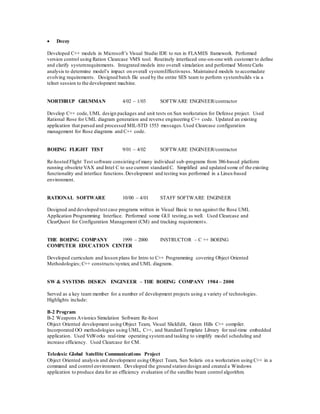  Decoy
Developed C++ models in Microsoft’s Visual Studio IDE to run in FLAMES framework. Performed
version control using Ration Clearcase VMS tool. Routinely interfaced one-on-one with customer to define
and clarify systemrequirements. Integrated models into overall simulation and performed Monte Carlo
analysis to determine model’s impact on overall systemEffectivness. Maintained models to accomadate
evolving requirements. Designed batch file used by the entire SES team to perform systembuilds via a
telnet session to the development machine.
NORTHRUP GRUMMAN 4/02 – 1/03 SOFTWARE ENGINEER/contractor
Develop C++ code, UML design packages and unit tests on Sun workstation for Defense project. Used
Rational Rose for UML diagram generation and reverse engineering C++ code. Updated an existing
application that parsed and processed MIL-STD 1553 messages.Used Clearcase configuration
management for Rose diagrams and C++ code.
BOEING FLIGHT TEST 9/01 – 4/02 SOFTWARE ENGINEER/contractor
Re-hosted Flight Test software consisting of many individual sub-programs from 386-based platform
running obsolete VAX and Intel C to use current standard C. Simplified and updated some of the existing
functionality and interface functions.Development and testing was performed in a Linux-based
environment.
RATIONAL SOFTWARE 10/00 – 4/01 STAFF SOFTWARE ENGINEER
Designed and developed test case programs written in Visual Basic to run against the Rose UML
Application Programming Interface. Performed some GUI testing,as well. Used Clearcase and
ClearQuest for Configuration Management (CM) and tracking requirements.
THE BOEING COMPANY 1999 – 2000 INSTRUCTOR – C ++ BOEING
COMPUTER EDUCATION CENTER
Developed curriculum and lesson plans for Intro to C++ Programming covering Object Oriented
Methodologies; C++ constructs/syntax; and UML diagrams.
SW & SYSTEMS DESIGN ENGINEER – THE BOEING COMPANY 1984 – 2000
Served as a key team member for a number of development projects using a variety of technologies.
Highlights include:
B-2 Program
B-2 Weapons Avionics Simulation Software Re-host
Object Oriented development using Object Team, Visual SlickEdit, Green Hills C++ compiler.
Incorporated OO methodologies using UML, C++, and Standard Template Library for real-time embedded
application. Used VxWorks real-time operating systemand tasking to simplify model scheduling and
increase efficiency. Used Clearcase for CM.
Teledesic Global Satellite Communications Project
Object Oriented analysis and development using Object Team, Sun Solaris on a workstation using C++ in a
command and control environment. Developed the ground station design and created a Windows
application to produce data for an efficiency evaluation of the satellite beam control algorithm.
 
