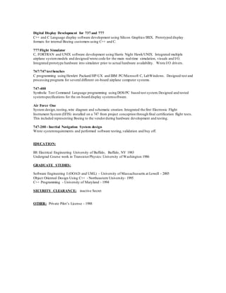 Digital Display Development for 737 and 777
C++ and C Language display software development using Silicon Graphics/IRIX. Prototyped display
formats for internal Boeing customers using C++ and C.
777 Flight Simulator
C, FORTRAN and UNIX software development using Harris Night Hawk/UNIX. Integrated multiple
airplane systemmodels and designed/wrote code for the main real-time simulation, visuals and I/O.
Integrated prototype hardware into simulator prior to actual hardware availability. Wrote I/O drivers.
767/747 testbenches
C programming using Hewlett Packard/HP-UX and IBM PC/Microsoft C, LabWindows. Designed test and
processing programs for several different on-board airplane computer systems.
747-400
Symbolic Test Command Language programming using DOS/PC based test system.Designed and tested
systemspecifications for the on-board display systemsoftware.
Air Force One
System design,testing, wire diagram and schematic creation. Integrated the first Electronic Flight
Instrument System (EFIS) installed on a 747 from project conception through final certification flight tests.
This included representing Boeing to the vendorduring hardware development and testing.
747-200 - Inertial Navigation System design
Wrote systemrequirements and performed software testing,validation and buy off.
EDUCATION:
BS Electrical Engineering University of Buffalo, Buffalo, NY 1983
Undergrad Course work in TransistorPhysics: University of Washington 1986
GRADUATE STUDIES:
Software Engineering I (OOAD and UML) – University of Massachussetts at Lowell - 2005
Object Oriented Design Using C++ - Northeastern University- 1995
C++ Programming - University of Maryland - 1994
SECURITY CLEARANCE: inactive Secret
OTHER: Private Pilot’s License - 1988
 