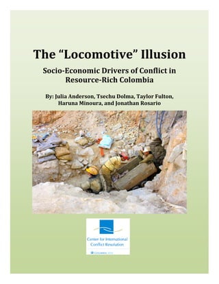The “Locomotive” Illusion
Socio-Economic Drivers of Conflict in
Resource-Rich Colombia
By: Julia Anderson, Tsechu Dolma, Taylor Fulton,
Haruna Minoura, and Jonathan Rosario
 