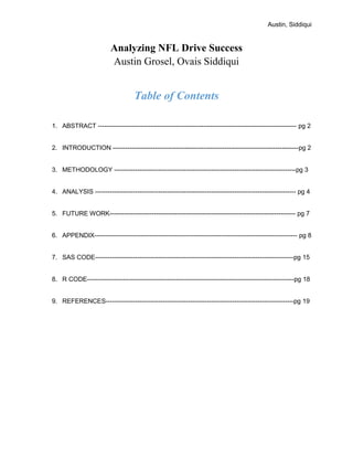 Austin, Siddiqui
Analyzing NFL Drive Success
Austin Grosel, Ovais Siddiqui
Table of Contents
1. ABSTRACT ---------------------------------------------------------------------------------------------- pg 2
2. INTRODUCTION ----------------------------------------------------------------------------------------pg 2
3. METHODOLOGY --------------------------------------------------------------------------------------pg 3
4. ANALYSIS ----------------------------------------------------------------------------------------------- pg 4
5. FUTURE WORK---------------------------------------------------------------------------------------- pg 7
6. APPENDIX------------------------------------------------------------------------------------------------ pg 8
7. SAS CODE----------------------------------------------------------------------------------------------pg 15
8. R CODE--------------------------------------------------------------------------------------------------pg 18
9. REFERENCES-----------------------------------------------------------------------------------------pg 19
 
