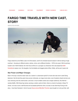 PACKAGES CHANNELS WHY DISH EQUIPMENT ORDER BUSINESS 1­866­951­8912 
 
FARGO TIME TRAVELS WITH NEW CAST, 
STORY 
July 29th, 2014 By Jovel Johnson
 
 
Fargo closed its Lorne Malvo case in its first season, and for its renewed second season it will be seeing a huge 
overhaul – focusing on different actors, stories, crime, and a different timeline – 1979 to be exact. With its primary 
location set in North Dakota, the main focus will be on a younger Lou Solverson who was played by ​Keith 
Carradine​in season one. His daughter, the formidable and dogged police officer, Molly, will be just 4 years old. 
Star Power and Major Changes 
Back in the day it would’ve been seen as a career in a downward spiral if a movie star was ever to start doing 
television. But the last few years have proven otherwise, as mega movie stars, even Academy Award winners are 
now venturing onto the small screen, and even a much smaller screen (but a larger audience), the Internet – 
namely Netflix. With these big names carrying a certain cache to them, there is a level of curiosity in these TV 
shows, not only to see a well favored and accoladed performer shine, but also to see what they’ll bring to the 
story – how they’ll elevate it. And of course ​Oscar winner Billy Bob Thornton​ was brought on to do just that, with 
 