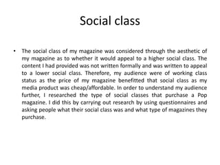 Social class
• The social class of my magazine was considered through the aesthetic of
my magazine as to whether it would appeal to a higher social class. The
content I had provided was not written formally and was written to appeal
to a lower social class. Therefore, my audience were of working class
status as the price of my magazine benefitted that social class as my
media product was cheap/affordable. In order to understand my audience
further, I researched the type of social classes that purchase a Pop
magazine. I did this by carrying out research by using questionnaires and
asking people what their social class was and what type of magazines they
purchase.
 