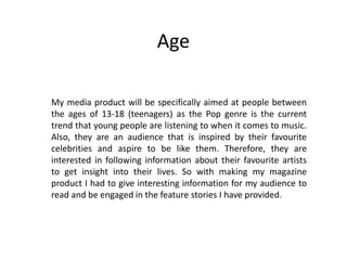 Age
My media product will be specifically aimed at people between
the ages of 13-18 (teenagers) as the Pop genre is the current
trend that young people are listening to when it comes to music.
Also, they are an audience that is inspired by their favourite
celebrities and aspire to be like them. Therefore, they are
interested in following information about their favourite artists
to get insight into their lives. So with making my magazine
product I had to give interesting information for my audience to
read and be engaged in the feature stories I have provided.
 