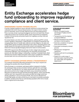 COMPLIANCE & RISK
MANAGEMENT SOLUTIONS
Entity Exchange accelerates hedge
fund onboarding to improve regulatory
compliance and client service.
ONBOARDING CAUSES TRADING DELAYS
A variety of global regulations require sell-side institutions to demonstrate they
understand with whom they are doing business, the scope of which includes
proof of ownership, source of funds, legal structure and associated persons.
Firms must also screen counterparties against sanctions and watch lists. Known
collectively as Know Your Customer (KYC), these requirements are designed
to detect criminal activity and protect banks from regulatory scrutiny, fines and
reputational risk.
For broker/dealers and other sell-side organizations, addressing KYC routinely
involves regulatory interpretation, implementation of compliance frameworks and
managing large teams to handle data collection and due diligence. As sales and
trading desks request immediate onboarding of their clients, onboarding teams must
quickly request the information and documents critical to risk evaluation. This process
tends to be manual, typically leveraging email as the means of communication.
While KYC requirements differ by each type of client, hedge funds present unique
onboarding challenges. Lack of transparency into ownership and associated
persons can often lead to delays in onboarding—resulting in frustrated clients. Both
sell-side firms and their hedge fund clients need a way to complete the onboarding
process faster and more securely without compromising client service.
ENTITY EXCHANGE OFFERS SPEED & TRANSPARENCY
To accelerate onboarding, Bloomberg developed a new way to request and
exchange this sensitive and critical information.
Entity Exchange is a centralized, web-based platform designed to facilitate
the exchange of data and documentation between sell-side firms and hedge
fund clients. The sell-side firm can easily request KYC and other onboarding
documents and forms from hedge fund clients using a streamlined workflow.
Requests are delivered through the Entity Exchange platform, which automatically
matches each item requested to documents and data that hedge funds have
already uploaded to a secure Company Profile. This ensures sell-side firms
receive high-quality, accurate, primary-source information as quickly as possible.
In addition, all data points that are automatically populated within forms include
links to original source documents.
ENTITY
ONBOARDING
SERVICES
STREAMLINE DOCUMENT
EXCHANGE
•• Secure, encrypted transfer
and storage of highly sensitive
information
•• Transparency into the progress
of request fulfillment
•• Efficient download of documents
and data to internal systems
•• Automatic completion of required
forms and documents
•• Automated counterparty renewal
process
•• Efficient issue management
capabilities
•• Detailed audit trail of counterparty
interaction
•• Support for a wide range of
document types required by KYC,
tax, credit, legal, and regulatory
departments
 