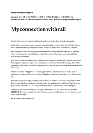 Example of my writing style.
Applying for a job at KiwiRail I was asked to write a short piece on the topic My
connection with rail. I wrote the piece below in about 30 minutes and got offered the job.
Myconnectionwithrail
WoodyAllenfamouslygrewup ina house directly beneaththe ConeyIslandrollercoaster.
As he tellsit,conversationswere routinely pausedeveryfourminutes while the deafeningclank of
metal wheelscareeningonthe overheadrailseclipsedall othersound.Itlastedfor11 seconds.
Like Woody,my familywasintimatelyconnectedwithrail.We livedwithin100yards of the Main
Trunk line. Ourvisitorsmarvelledhowwe,too,stoppedtoletthe enginenoise subside before
continuingconversations.
Back then,there wasa railwaysidingnotfarfrom us.It had once alsobeenthe seldom-usedLinton
RailwayStation.Occasionallymydadwouldcall aheadtoPalmerstonNorthandrequestthe 10.15
passengerrailcarknownasthe SilverFern stopthere forus; we had notransport and townwas eight
milesaway.
Overthe yearsthe sidingproved anovel playgroundforuskids.We walkeddownthe aislesof
abandoned carriagesplayingthe partsof the MilkyBar Kidor the GoldrushGang fromthe Crunchie
ad.
Dense blackberrybushesgrewonboth sidesof the dual setof rails.Insummerwe pickedthe dark
berriesandhelpedmummake jam. Sometimeswe justwalkedonthe railsforfun.Wantingto see
howfar theywouldtake us – but alwayswithone earalertto the soundof a distantengine.
The railwaycrossingnearour house hadsignswithtwowhite Xs andwords in black:RAILWAY
CROSSING.There were nobellsorbarriers. That was,until soonaftera man ina van drove overand
didn’tlookbothways.
He leftbehindawife andsix kids…
 