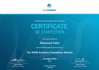 Date
Roger Howsley
WINS Executive Director
Daniel Johnson
WINS Academy Manager
WINSACADEMY
The World Institute for Nuclear Security Academy
CERTIFICATE
OF COMPLETION
This award certifies that
Mohamed Talha
has successfully passed the examination for:
The WINS Academy Foundation Module
30 August 2016
Certificate number:
000-382
 