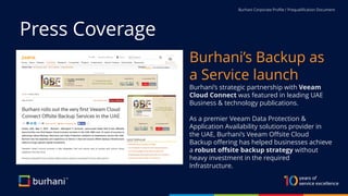 Burhani Corporate Profile / Prequalification Document
Press Coverage
Burhani’s Backup as
a Service launch
Burhani’s strategic partnership with Veeam
Cloud Connect was featured in leading UAE
Business & technology publications.
As a premier Veeam Data Protection &
Application Availability solutions provider in
the UAE, Burhani’s Veeam Offsite Cloud
Backup offering has helped businesses achieve
a robust offsite backup strategy without
heavy investment in the required
Infrastructure.
 