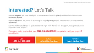 Interested? Let’s Talk
For over 10 years, we have developed an enviable reputation for quality and a fanatical approach to
customer service.
We truly believe in the power of technology to help improve people’s lives and make businesses more
successful.
It is this passion that helps us go that extra mile right from the first line IT support, through to advanced
implementation projects.
Contact us today to schedule your FREE, NO-OBLIGATION consultation with our expert IT
consultants.
Call
+971 (04) 397 4392
Email
sales@burhani.co
Burhani Corporate Profile / Prequalification Document
Online
www.burhani.co
 