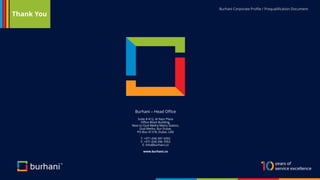 Burhani Corporate Profile / Prequalification Document
Burhani – Head Office
Suite # 412, Al Nasr Plaza
Office Block Building,
Next to Oud Metha Metro Station,
Oud Metha, Bur Dubai,
PO Box 41318, Dubai, UAE
T: +971 (04) 397 4392
F: +971 (04) 396 7053
E: info@burhani.co
www.burhani.co
Thank You
 