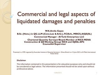 Commercial and legal aspects of
liquidated damages and penalties
W.K.Amila Gayan
B.Sc. (Hons.) in QS, LLM (Cons.Law & Arbi.), FCIArb., MRICS,AIQS(SL)
Commercial Manager - AlTurki Enterprises LLC
Chartered Quantity Surveyor/Board Member of RICS MENA
Construction & QS Working Group/ RICS and IQSSL APC
Counsellor/Supervisor
Presented in a CPD organised by Australian Institute of Quantity Surveyors –Oman Branch on 15 June 2015 at Al Maha International
Hotel, Oman
Disclaimer
The information contained in this presentation is for education purposes only and should not
be considered as legal advice. The information presented should not be acted upon without
professional advice.
115/06/2015
 