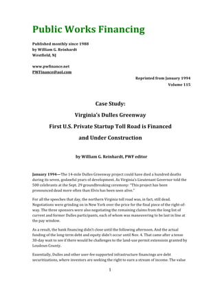  	
   1	
  	
  
Public	
  Works	
  Financing	
  
	
  
Published	
  monthly	
  since	
  1988	
  
by	
  William	
  G.	
  Reinhardt	
  
Westfield,	
  NJ	
  
	
  
www.pwfinance.net	
  
PWFinance@aol.com	
  
Reprinted	
  from	
  January	
  1994	
  	
  
Volume	
  115	
  
	
  
	
  
Case	
  Study:	
  
Virginia’s	
  Dulles	
  Greenway	
  
First	
  U.S.	
  Private	
  Startup	
  Toll	
  Road	
  is	
  Financed	
  
and	
  Under	
  Construction	
  
	
  	
  	
  
by	
  William	
  G.	
  Reinhardt,	
  PWF	
  editor	
  
	
  
	
  
January	
  1994—The	
  14-­‐mile	
  Dulles	
  Greenway	
  project	
  could	
  have	
  died	
  a	
  hundred	
  deaths	
  
during	
  its	
  seven,	
  godawful	
  years	
  of	
  development.	
  As	
  Virginia’s	
  Lieutenant	
  Governor	
  told	
  the	
  
500	
  celebrants	
  at	
  the	
  Sept.	
  29	
  groundbreaking	
  ceremony:	
  “This	
  project	
  has	
  been	
  
pronounced	
  dead	
  more	
  often	
  than	
  Elvis	
  has	
  been	
  seen	
  alive.”	
  
For	
  all	
  the	
  speeches	
  that	
  day,	
  the	
  northern	
  Virginia	
  toll	
  road	
  was,	
  in	
  fact,	
  still	
  dead.	
  
Negotiations	
  were	
  grinding	
  on	
  in	
  New	
  York	
  over	
  the	
  price	
  for	
  the	
  final	
  piece	
  of	
  the	
  right-­‐of-­‐
way.	
  The	
  three	
  sponsors	
  were	
  also	
  negotiating	
  the	
  remaining	
  claims	
  from	
  the	
  long	
  list	
  of	
  
current	
  and	
  former	
  Dulles	
  participants,	
  each	
  of	
  whom	
  was	
  maneuvering	
  to	
  be	
  last	
  in	
  line	
  at	
  
the	
  pay	
  window.	
  
As	
  a	
  result,	
  the	
  bank	
  financing	
  didn’t	
  close	
  until	
  the	
  following	
  afternoon.	
  And	
  the	
  actual	
  
funding	
  of	
  the	
  long-­‐term	
  debt	
  and	
  equity	
  didn’t	
  occur	
  until	
  Nov.	
  4.	
  That	
  came	
  after	
  a	
  tense	
  
30-­‐day	
  wait	
  to	
  see	
  if	
  there	
  would	
  be	
  challenges	
  to	
  the	
  land-­‐use	
  permit	
  extensioin	
  granted	
  by	
  
Loudoun	
  County.	
  
Essentially,	
  Dulles	
  and	
  other	
  user-­‐fee	
  supported	
  infrastructure	
  financings	
  are	
  debt	
  
securitizations,	
  where	
  investors	
  are	
  seeking	
  the	
  right	
  to	
  earn	
  a	
  stream	
  of	
  income.	
  The	
  value	
  
 